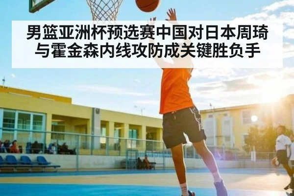 男篮亚洲杯预选赛中国对日本周琦与霍金森内线攻防成关键胜负手